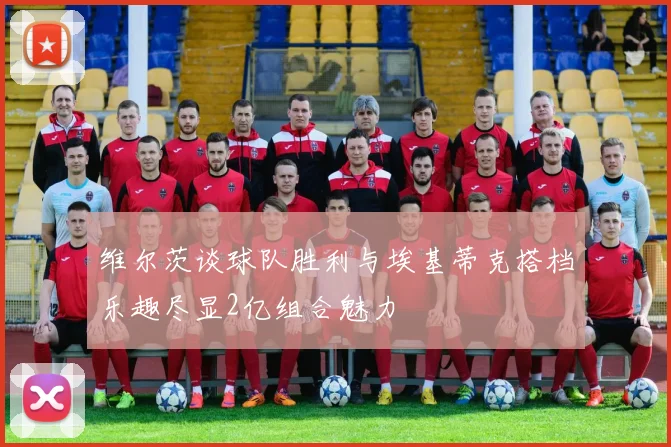 维尔茨谈球队胜利与埃基蒂克搭档乐趣尽显2亿组合魅力