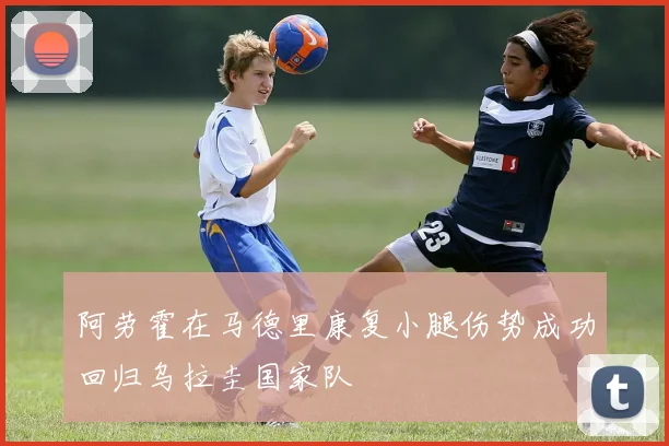 阿劳霍在马德里康复小腿伤势成功回归乌拉圭国家队