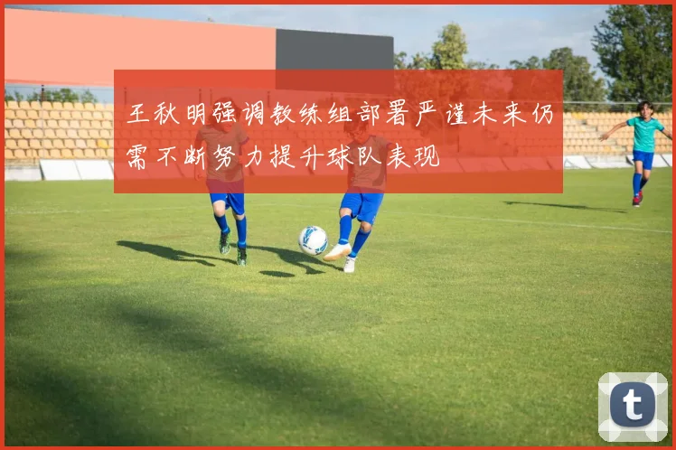 王秋明强调教练组部署严谨未来仍需不断努力提升球队表现