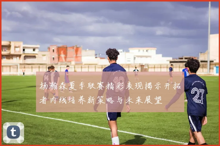 杨瀚森夏季联赛精彩表现揭示开拓者内线培养新策略与未来展望