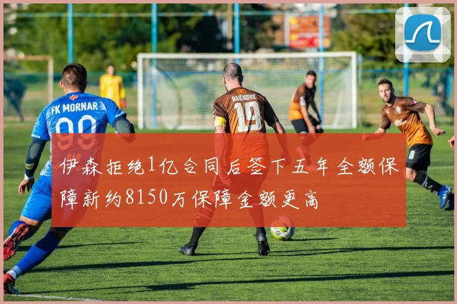 伊森拒绝1亿合同后签下五年全额保障新约8150万保障金额更高