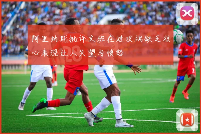 阿里纳斯批评文班在进攻端缺乏核心表现让人失望与愤怒