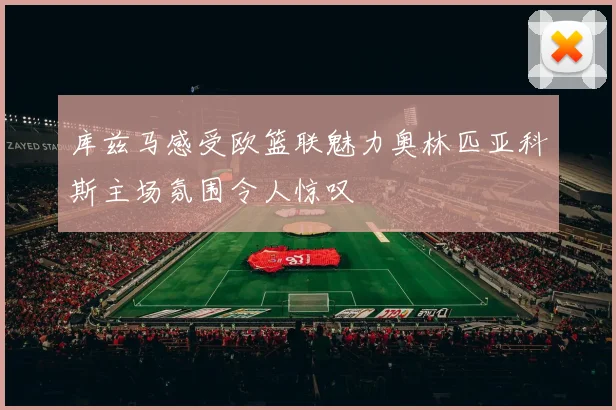库兹马感受欧篮联魅力奥林匹亚科斯主场氛围令人惊叹