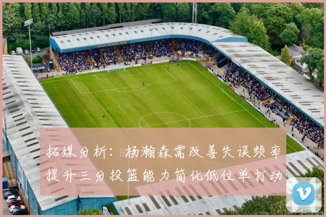 拓媒分析：杨瀚森需改善失误频率提升三分投篮能力简化低位单打动作