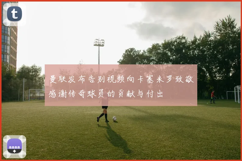 曼联发布告别视频向卡塞米罗致敬感谢传奇球员的贡献与付出