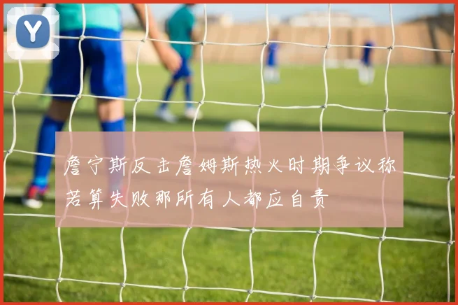 詹宁斯反击詹姆斯热火时期争议称若算失败那所有人都应自责