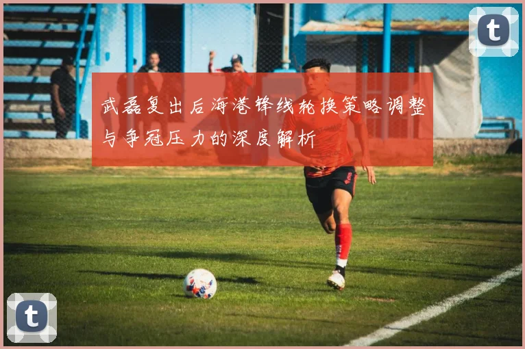 武磊复出后海港锋线轮换策略调整与争冠压力的深度解析