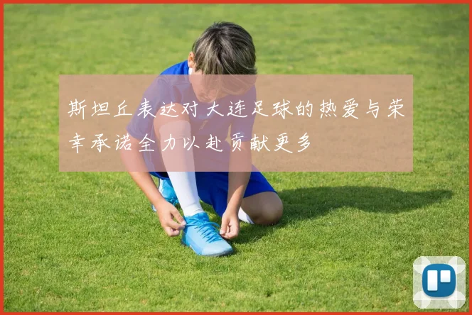 斯坦丘表达对大连足球的热爱与荣幸承诺全力以赴贡献更多