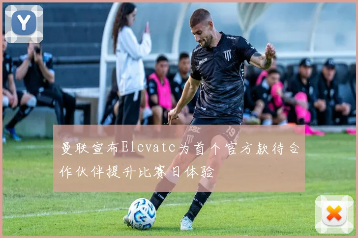曼联宣布Elevate为首个官方款待合作伙伴提升比赛日体验