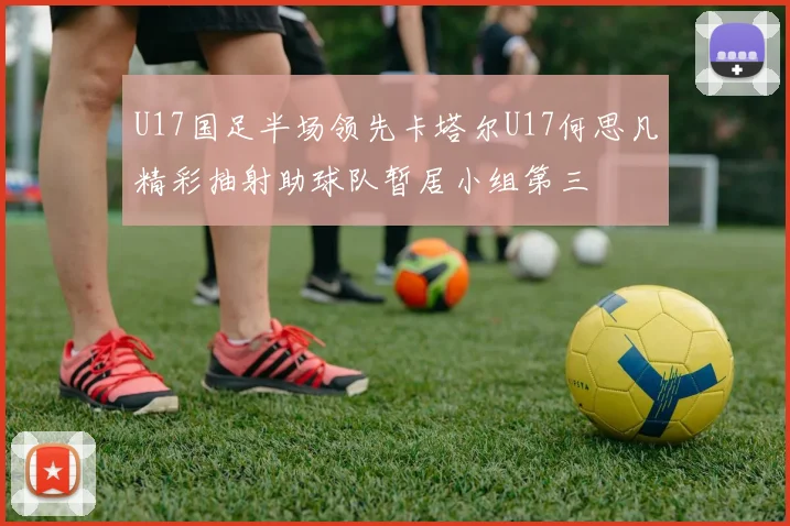 U17国足半场领先卡塔尔U17何思凡精彩抽射助球队暂居小组第三