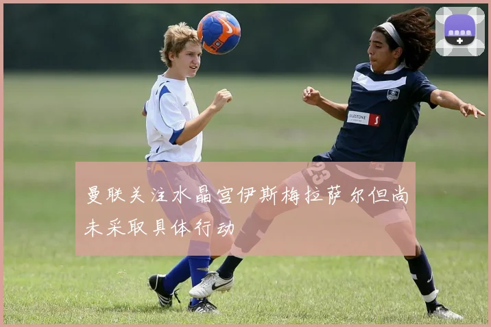 曼联关注水晶宫伊斯梅拉萨尔但尚未采取具体行动