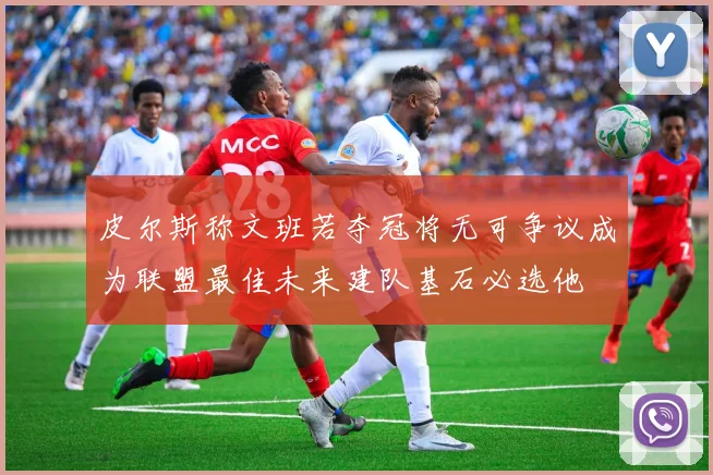 皮尔斯称文班若夺冠将无可争议成为联盟最佳未来建队基石必选他
