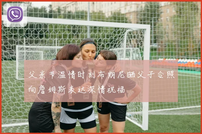父亲节温情时刻布朗尼晒父子合照向詹姆斯表达深情祝福