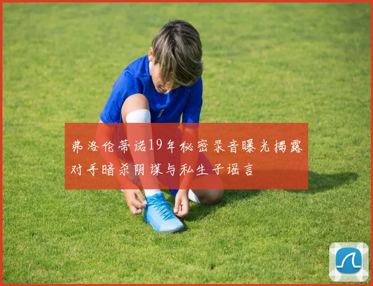 弗洛伦蒂诺19年秘密录音曝光揭露对手暗杀阴谋与私生子谣言