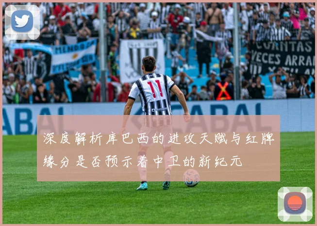 深度解析库巴西的进攻天赋与红牌缘分是否预示着中卫的新纪元