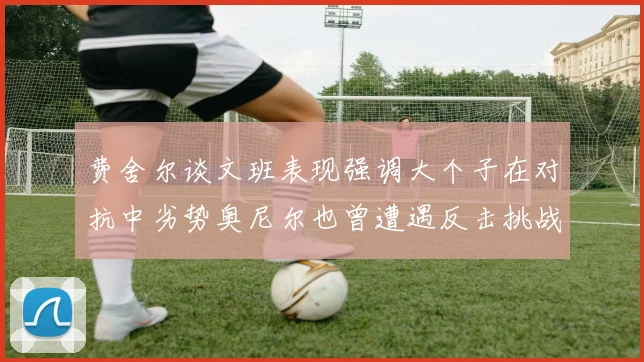 费舍尔谈文班表现强调大个子在对抗中劣势奥尼尔也曾遭遇反击挑战