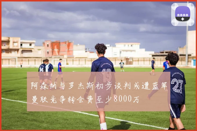 阿森纳与罗杰斯初步谈判或遭蓝军曼联竞争转会费至少8000万