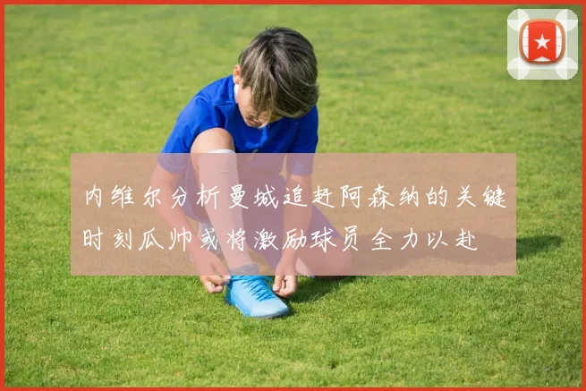 内维尔分析曼城追赶阿森纳的关键时刻瓜帅或将激励球员全力以赴