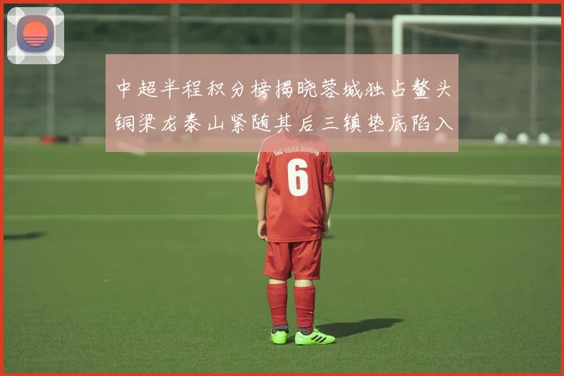 中超半程积分榜揭晓蓉城独占鳌头铜梁龙泰山紧随其后三镇垫底陷入困境