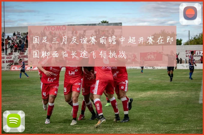 国足三月友谊赛前瞻中超开赛在即国脚面临长途飞行挑战