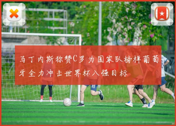 马丁内斯称赞C罗为国家队榜样葡萄牙全力冲击世界杯八强目标