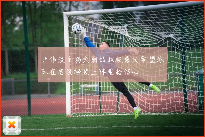 卢伟谈主场失利的积极意义希望球队在客场轻装上阵重拾信心