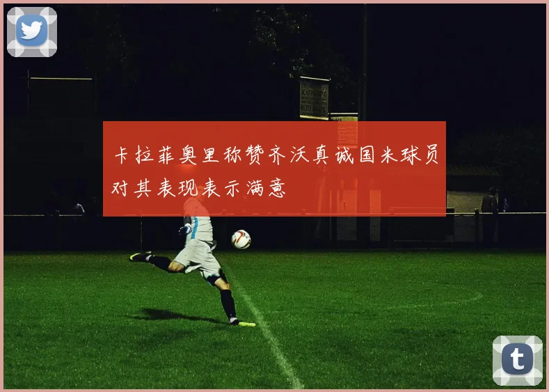 卡拉菲奥里称赞齐沃真诚国米球员对其表现表示满意