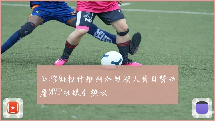 马穆凯拉什维利加盟湖人昔日赞老詹MVP社媒引热议