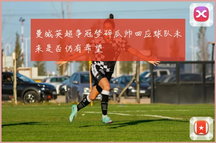 曼城英超争冠梦碎瓜帅回应球队未来是否仍有希望