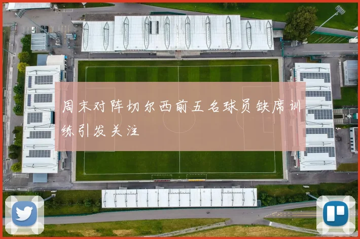 周末对阵切尔西前五名球员缺席训练引发关注