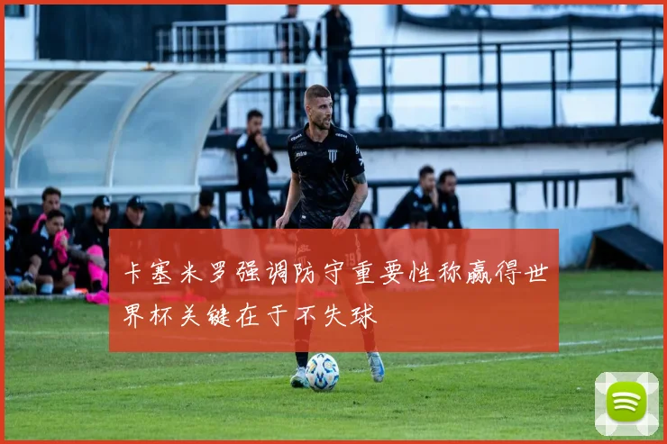 卡塞米罗强调防守重要性称赢得世界杯关键在于不失球