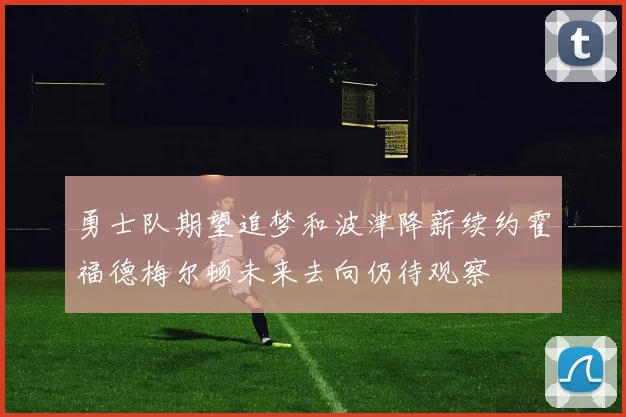 勇士队期望追梦和波津降薪续约霍福德梅尔顿未来去向仍待观察