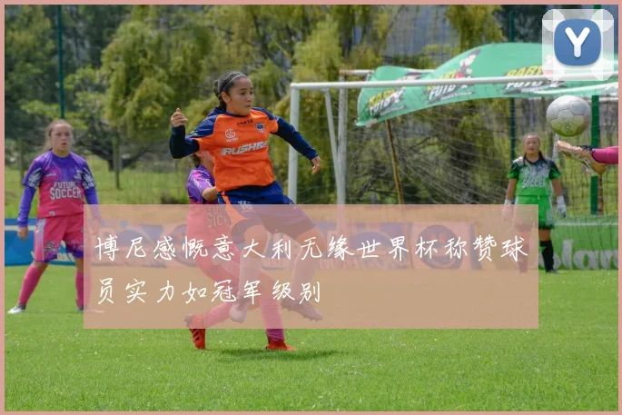 博尼感慨意大利无缘世界杯称赞球员实力如冠军级别