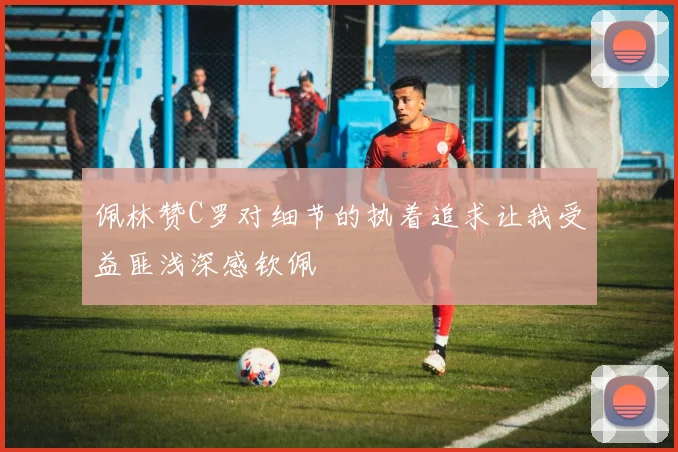 佩林赞C罗对细节的执着追求让我受益匪浅深感钦佩