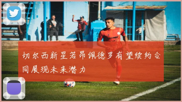 切尔西新星若昂佩德罗有望续约合同展现未来潜力