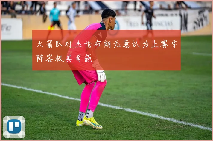 火箭队对杰伦布朗无意认为上赛季阵容极其奇葩